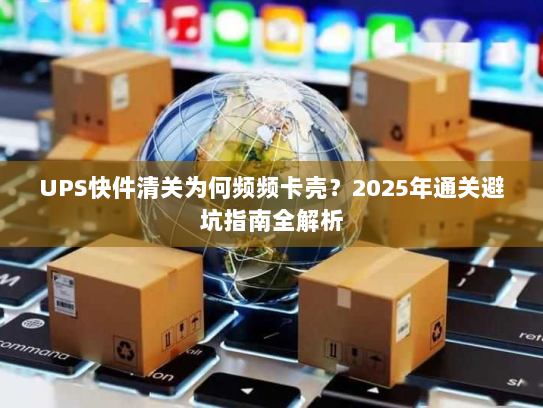 UPS快件清关为何频频卡壳？2025年通关避坑指南全解析