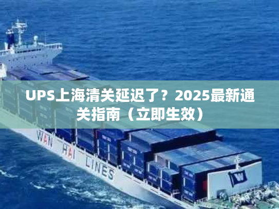 UPS上海清关延迟了？2025最新通关指南（立即生效）