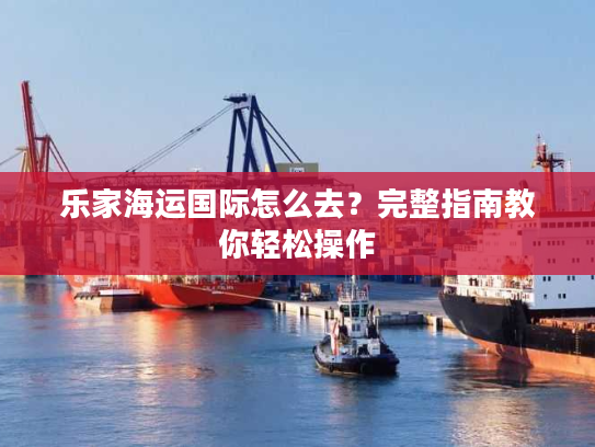 乐家海运国际怎么去？完整指南教你轻松操作