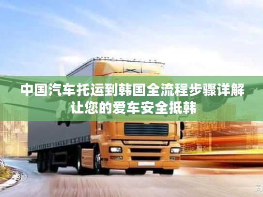 中国汽车托运到韩国全流程步骤详解 让您的爱车安全抵韩 中国汽车托运到韩国全流程步骤详解 让您的爱车安全抵韩
