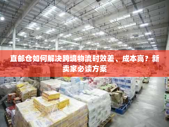 直邮仓如何解决跨境物流时效差、成本高？新卖家必读方案
