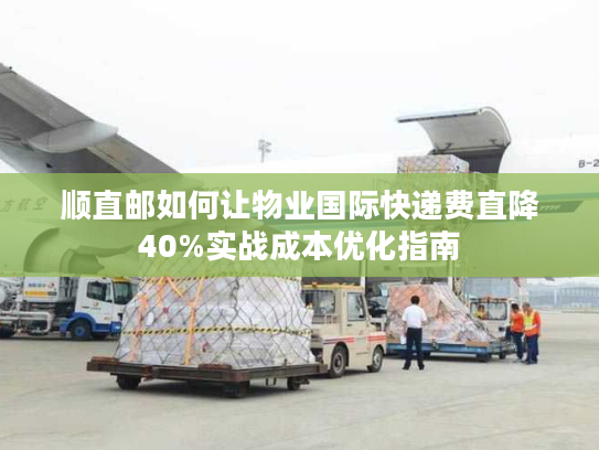 顺直邮如何让物业国际快递费直降40%实战成本优化指南