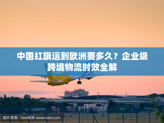 中国红旗运到欧洲要多久?企业级跨境物流时效全解 中国红旗运到欧洲要多久?企业级跨境物流时效全解