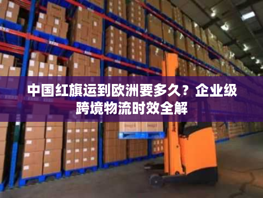 中国红旗运到欧洲要多久?企业级跨境物流时效全解 中国红旗运到欧洲要多久?企业级跨境物流时效全解