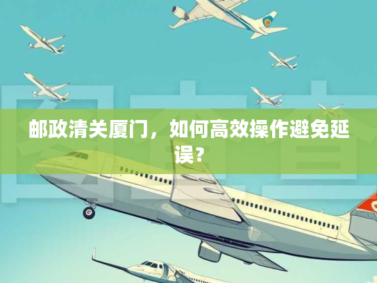 邮政清关厦门,如何高效操作避免延误? 邮政清关厦门,如何高效操作避免延误?