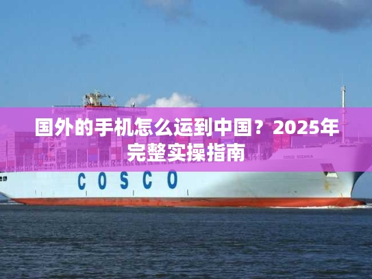 国外的手机怎么运到中国？2025年完整实操指南