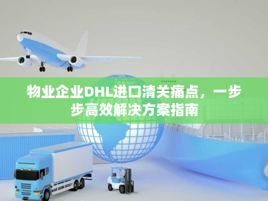 物业企业DHL进口清关痛点，一步步高效解决方案指南