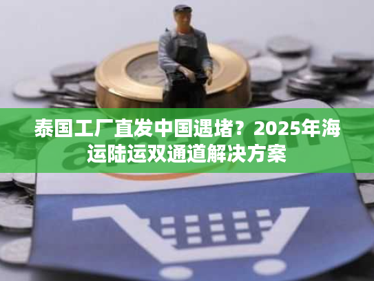 泰国工厂直发中国遇堵？2025年海运陆运双通道解决方案