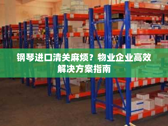 钢琴进口清关麻烦?物业企业高效解决方案指南 钢琴进口清关麻烦?物业企业高效解决方案指南