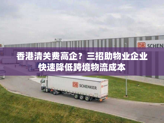 香港清关费高企？三招助物业企业快速降低跨境物流成本