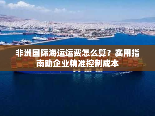 非洲国际海运运费怎么算?实用指南助企业精准控制成本 非洲国际海运运费怎么算?实用指南助企业精准控制成本
