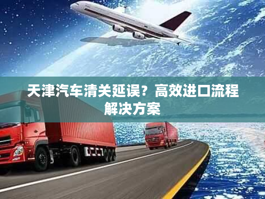 天津汽车清关延误?高效进口流程解决方案 天津汽车清关延误?高效进口流程解决方案