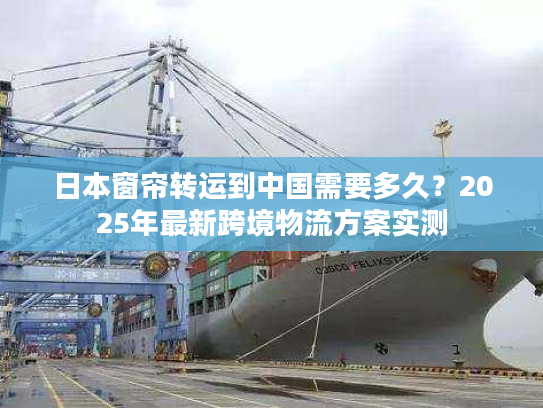 日本窗帘转运到中国需要多久？2025年最新跨境物流方案实测