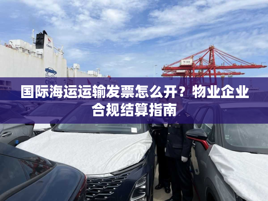 国际海运运输发票怎么开？物业企业合规结算指南