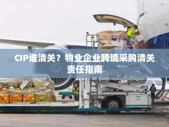 CIP谁清关?物业企业跨境采购清关责任指南 CIP谁清关?物业企业跨境采购清关责任指南