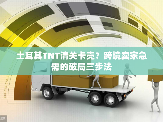 土耳其TNT清关卡壳？跨境卖家急需的破局三步法