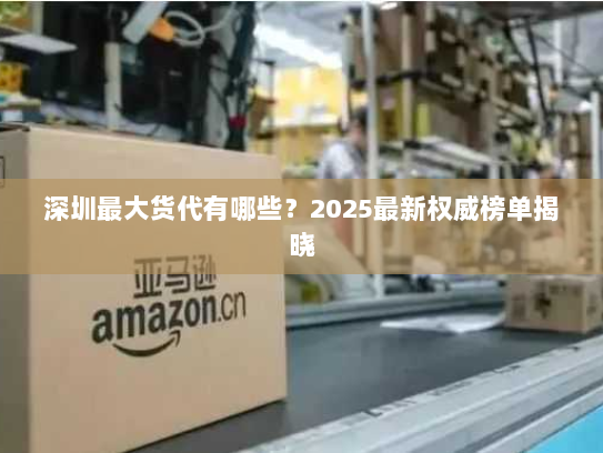 深圳最大货代有哪些？2025最新权威榜单揭晓