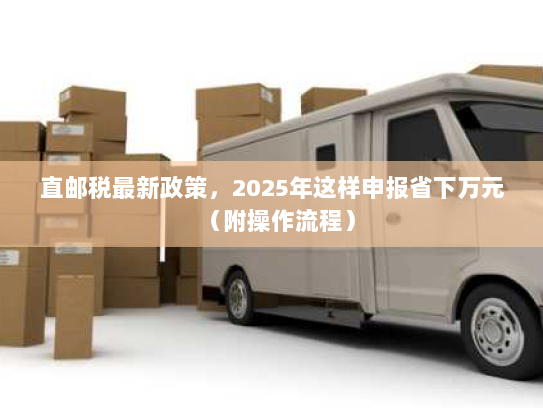直邮税最新政策，2025年这样申报省下万元（附操作流程）