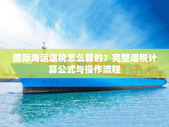 国际海运退税怎么算的？完整退税计算公式与操作流程