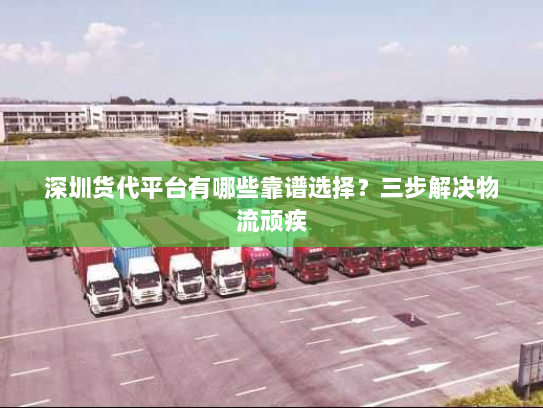 深圳货代平台有哪些靠谱选择？三步解决物流顽疾
