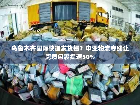 乌鲁木齐国际快递发货慢？中亚物流专线让跨境包裹提速50%
