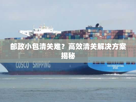 邮政小包清关难？高效清关解决方案揭秘