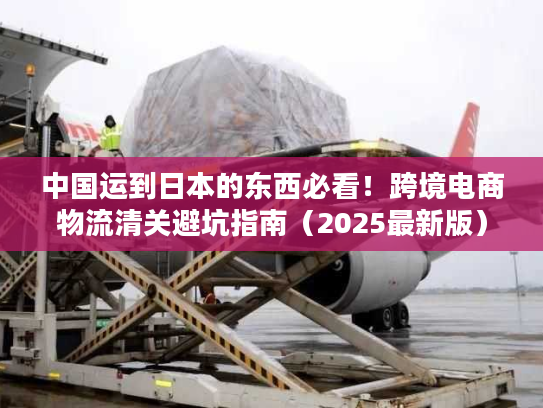 中国运到日本的东西必看！跨境电商物流清关避坑指南（2025最新版）