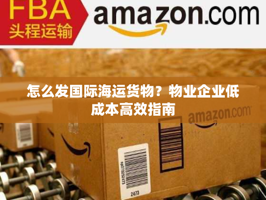 怎么发国际海运货物？物业企业低成本高效指南