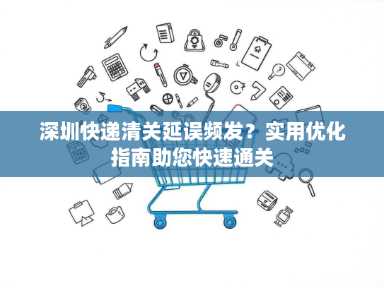 深圳快递清关延误频发？实用优化指南助您快速通关