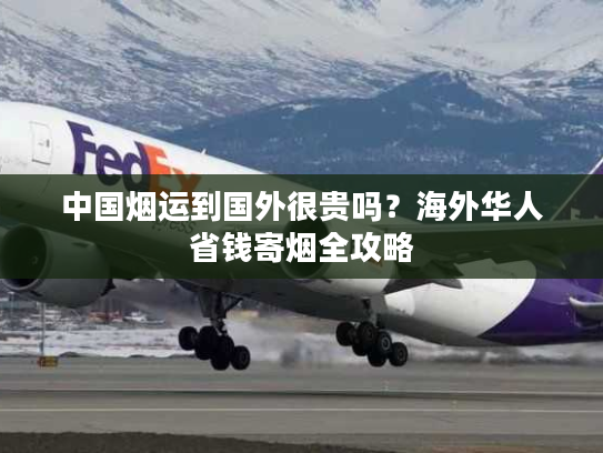 中国烟运到国外很贵吗？海外华人省钱寄烟全攻略