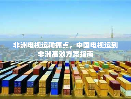 非洲电视运输痛点，中国电视运到非洲高效方案指南