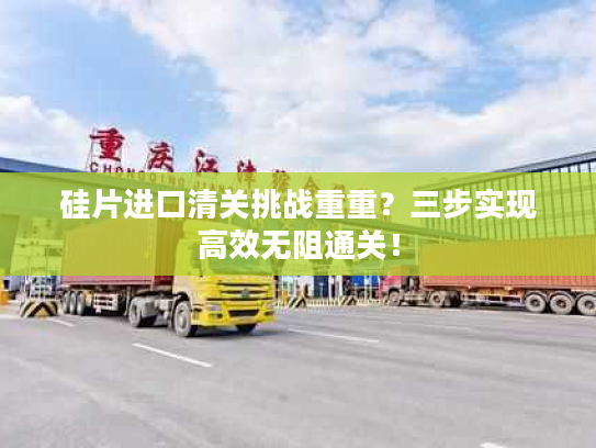 硅片进口清关挑战重重？三步实现高效无阻通关！