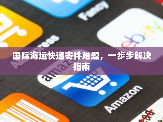 国际海运快递寄件难题,一步步解决指南 国际海运快递寄件难题,一步步解决指南