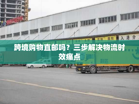 跨境购物直邮吗?三步解决物流时效痛点 跨境购物直邮吗?三步解决物流时效痛点