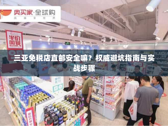 三亚免税店直邮安全嘛？权威避坑指南与实战步骤
