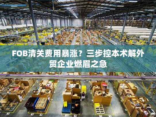 FOB清关费用暴涨？三步控本术解外贸企业燃眉之急