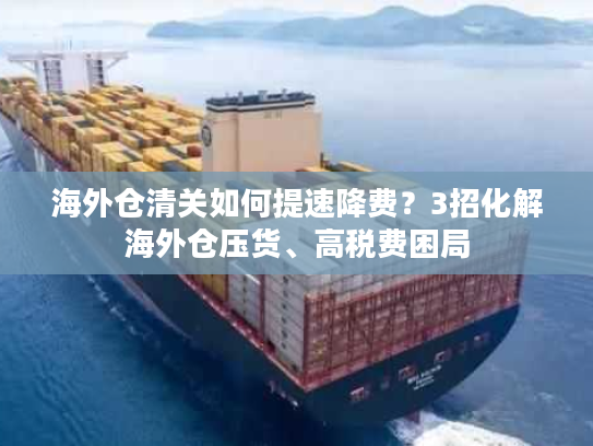 海外仓清关如何提速降费？3招化解海外仓压货、高税费困局