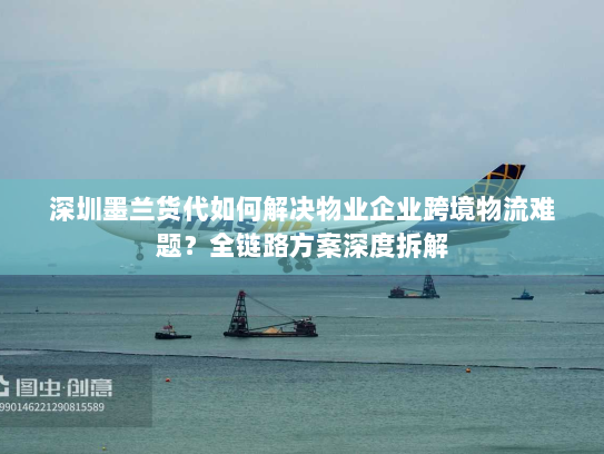 深圳墨兰货代如何解决物业企业跨境物流难题？全链路方案深度拆解