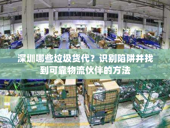 深圳哪些垃圾货代？识别陷阱并找到可靠物流伙伴的方法