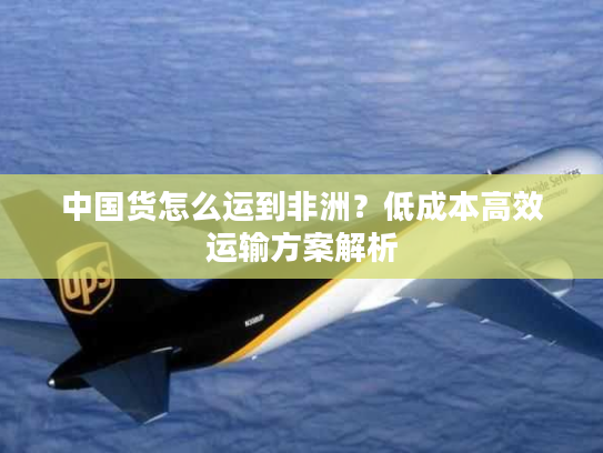 中国货怎么运到非洲?低成本高效运输方案解析 中国货怎么运到非洲?低成本高效运输方案解析