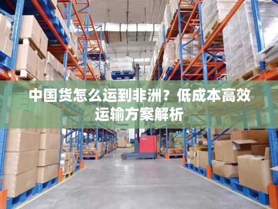 中国货怎么运到非洲?低成本高效运输方案解析 中国货怎么运到非洲?低成本高效运输方案解析