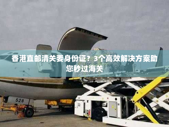 香港直邮清关要身份证？3个高效解决方案助您秒过海关