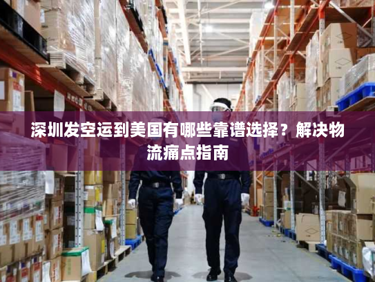 深圳发空运到美国有哪些靠谱选择？解决物流痛点指南