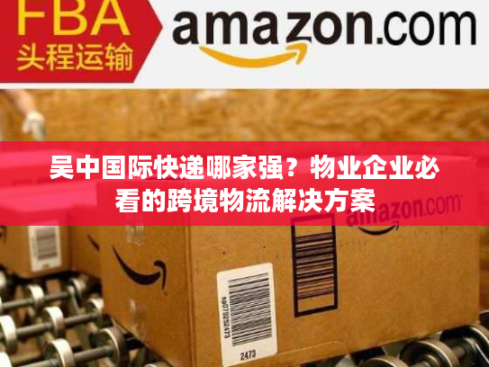 吴中国际快递哪家强？物业企业必看的跨境物流解决方案
