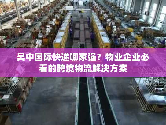 吴中国际快递哪家强？物业企业必看的跨境物流解决方案