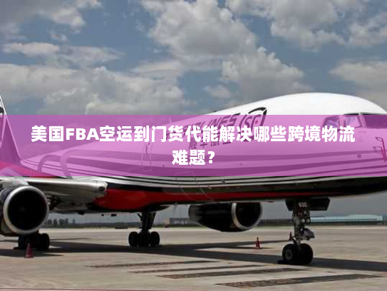 美国FBA空运到门货代能解决哪些跨境物流难题？