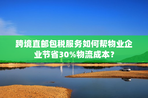 跨境直邮包税服务如何帮物业企业节省30%物流成本？