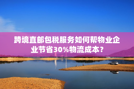 跨境直邮包税服务如何帮物业企业节省30%物流成本？