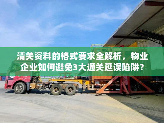 清关资料的格式要求全解析，物业企业如何避免3大通关延误陷阱？