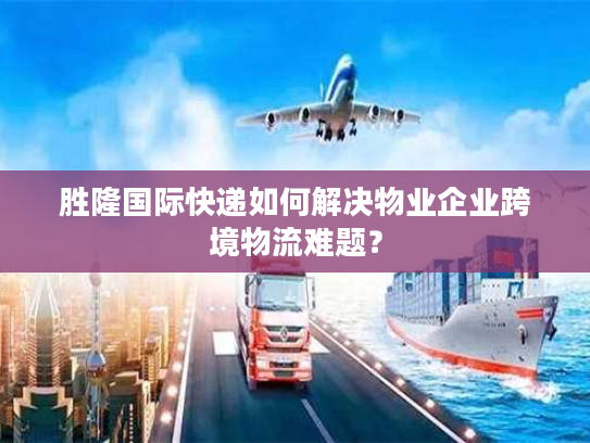 胜隆国际快递如何解决物业企业跨境物流难题？